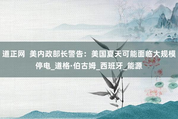 道正网  美内政部长警告：美国夏天可能面临大规模停电_道格·伯古姆_西班牙_能源