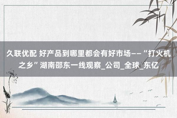 久联优配 好产品到哪里都会有好市场——“打火机之乡”湖南邵东一线观察_公司_全球_东亿