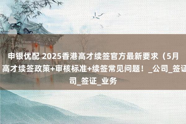 申银优配 2025香港高才续签官方最新要求（5月版）：高才续签政策+审核标准+续签常见问题！_公司_签证_业务