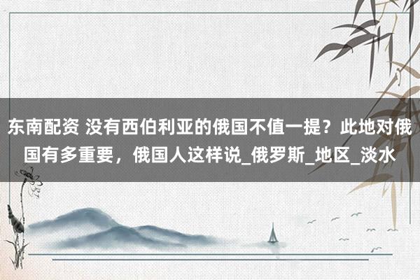 东南配资 没有西伯利亚的俄国不值一提？此地对俄国有多重要，俄国人这样说_俄罗斯_地区_淡水