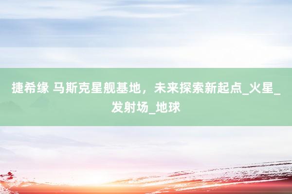 捷希缘 马斯克星舰基地，未来探索新起点_火星_发射场_地球