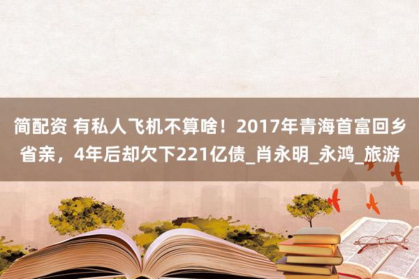 简配资 有私人飞机不算啥！2017年青海首富回乡省亲，4年后却欠下221亿债_肖永明_永鸿_旅游