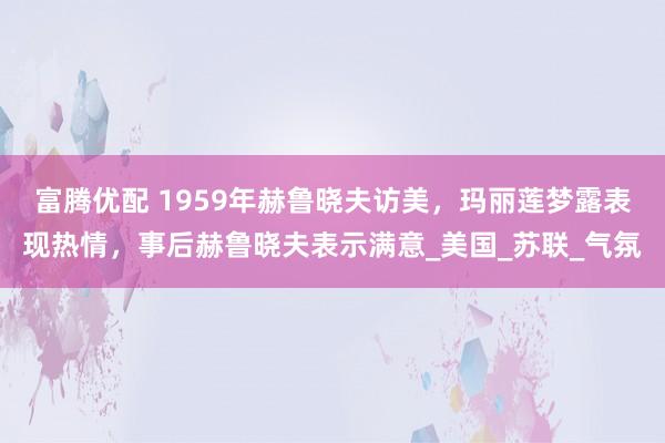 富腾优配 1959年赫鲁晓夫访美，玛丽莲梦露表现热情，事后赫鲁晓夫表示满意_美国_苏联_气氛