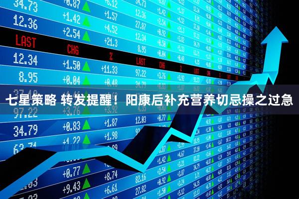 七星策略 转发提醒！阳康后补充营养切忌操之过急