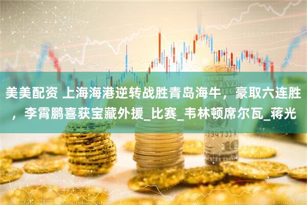 美美配资 上海海港逆转战胜青岛海牛，豪取六连胜，李霄鹏喜获宝藏外援_比赛_韦林顿席尔瓦_蒋光