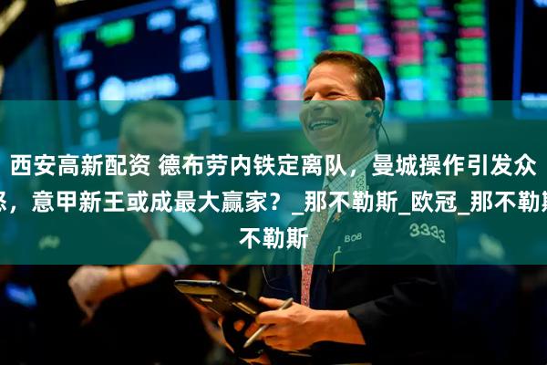 西安高新配资 德布劳内铁定离队，曼城操作引发众怒，意甲新王或成最大赢家？_那不勒斯_欧冠_那不勒斯