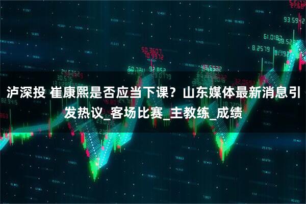 泸深投 崔康熙是否应当下课？山东媒体最新消息引发热议_客场比赛_主教练_成绩