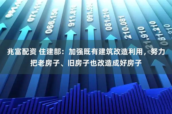 兆富配资 住建部：加强既有建筑改造利用，努力把老房子、旧房子也改造成好房子
