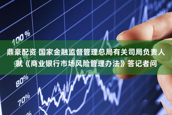 鼎豪配资 国家金融监督管理总局有关司局负责人就《商业银行市场风险管理办法》答记者问