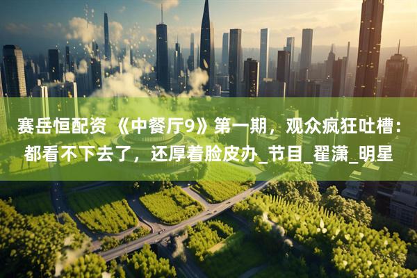 赛岳恒配资 《中餐厅9》第一期，观众疯狂吐槽：都看不下去了，还厚着脸皮办_节目_翟潇_明星
