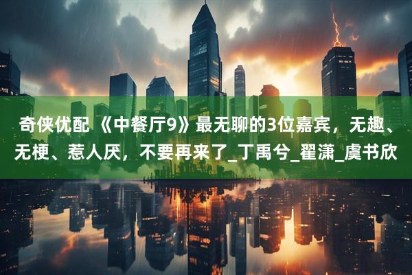 奇侠优配 《中餐厅9》最无聊的3位嘉宾，无趣、无梗、惹人厌，不要再来了_丁禹兮_翟潇_虞书欣