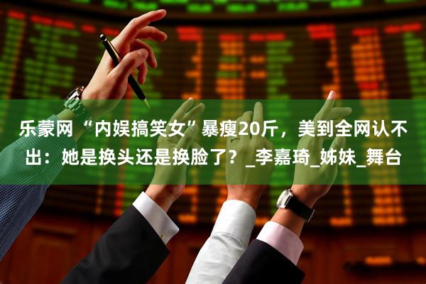 乐蒙网 “内娱搞笑女”暴瘦20斤，美到全网认不出：她是换头还是换脸了？_李嘉琦_姊妹_舞台