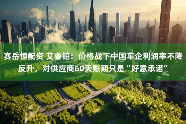 赛岳恒配资 艾睿铂：价格战下中国车企利润率不降反升，对供应商60天账期只是“好意承诺”