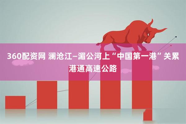 360配资网 澜沧江—湄公河上“中国第一港”关累港通高速公路