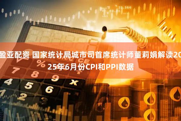 盈亚配资 国家统计局城市司首席统计师董莉娟解读2025年6月份CPI和PPI数据