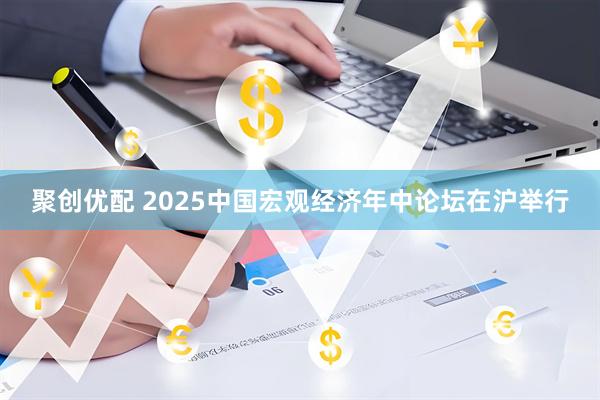 聚创优配 2025中国宏观经济年中论坛在沪举行
