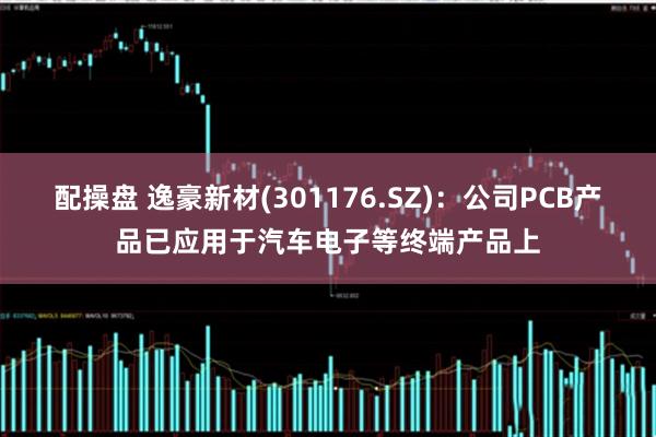 配操盘 逸豪新材(301176.SZ)：公司PCB产品已应用于汽车电子等终端产品上