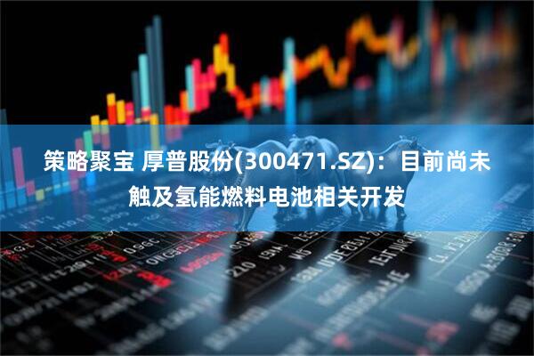 策略聚宝 厚普股份(300471.SZ)：目前尚未触及氢能燃料电池相关开发