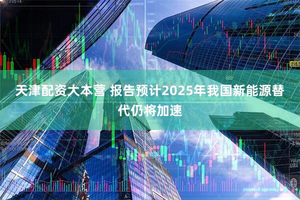 天津配资大本营 报告预计2025年我国新能源替代仍将加速