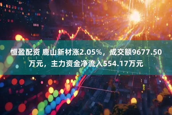 恒盈配资 鹿山新材涨2.05%，成交额9677.50万元，主力资金净流入554.17万元