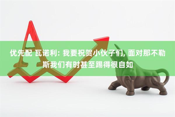 优先配 瓦诺利: 我要祝贺小伙子们, 面对那不勒斯我们有时甚至踢得很自如